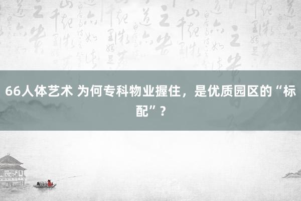 66人体艺术 为何专科物业握住，是优质园区的“标配”？