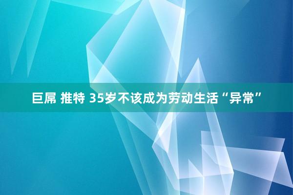 巨屌 推特 35岁不该成为劳动生活“异常”