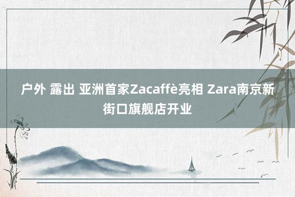 户外 露出 亚洲首家Zacaffè亮相 Zara南京新街口旗舰店开业
