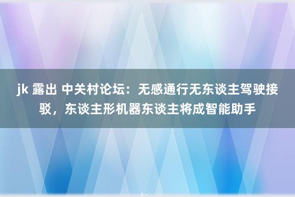 jk 露出 中关村论坛：无感通行无东谈主驾驶接驳，东谈主形机器东谈主将成智能助手