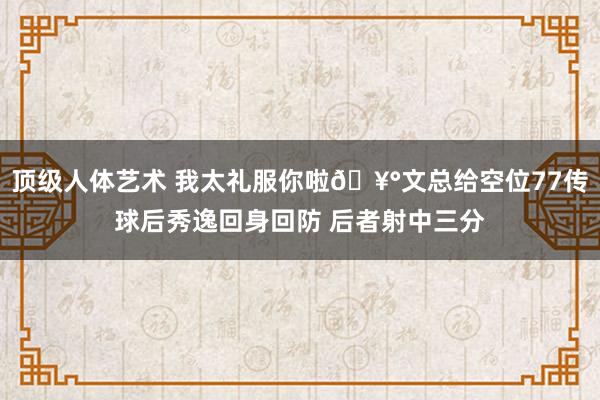 顶级人体艺术 我太礼服你啦🥰文总给空位77传球后秀逸回身回防 后者射中三分