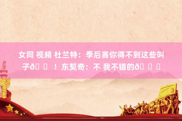 女同 视频 杜兰特：季后赛你得不到这些叫子😠！东契奇：不 我不错的😂