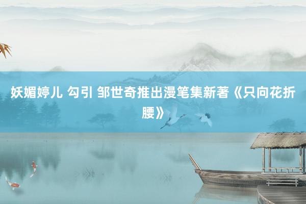妖媚婷儿 勾引 邹世奇推出漫笔集新著《只向花折腰》