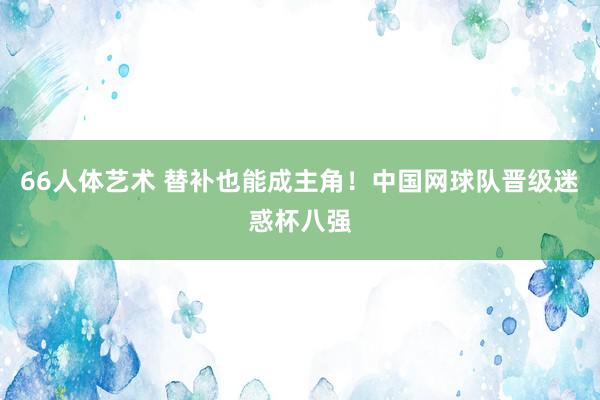 66人体艺术 替补也能成主角！中国网球队晋级迷惑杯八强
