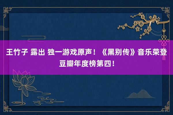 王竹子 露出 独一游戏原声！《黑别传》音乐荣登豆瓣年度榜第四！