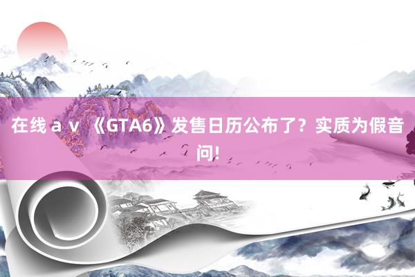 在线ａｖ 《GTA6》发售日历公布了？实质为假音问!