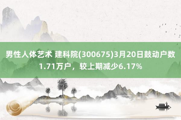 男性人体艺术 建科院(300675)3月20日鼓动户数1.71万户，较上期减少6.17%