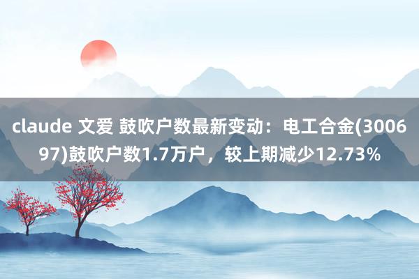 claude 文爱 鼓吹户数最新变动：电工合金(300697)鼓吹户数1.7万户，较上期减少12.73%