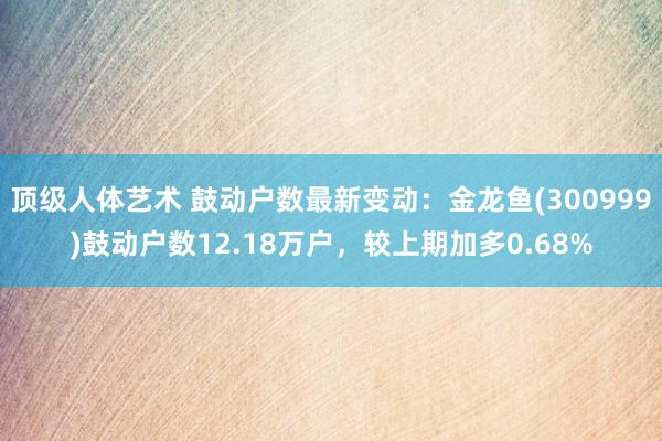 顶级人体艺术 鼓动户数最新变动：金龙鱼(300999)鼓动户数12.18万户，较上期加多0.68%