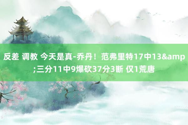 反差 调教 今天是真-乔丹！范弗里特17中13&三分11中9爆砍37分3断 仅1荒唐