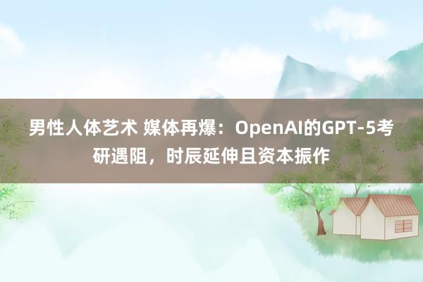 男性人体艺术 媒体再爆：OpenAI的GPT-5考研遇阻，时辰延伸且资本振作