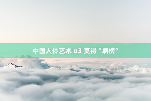 中国人体艺术 o3 莫得“刷榜”