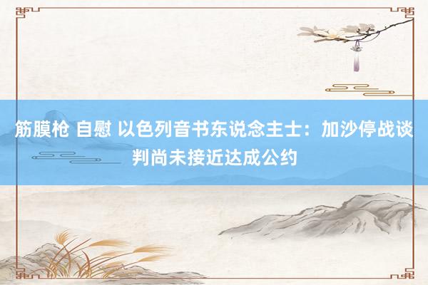 筋膜枪 自慰 以色列音书东说念主士：加沙停战谈判尚未接近达成公约