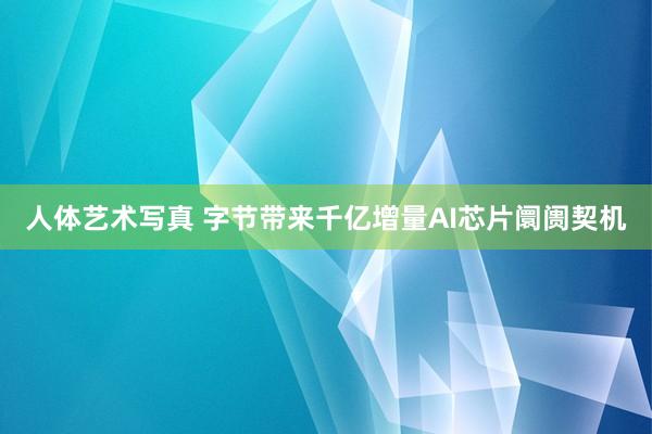 人体艺术写真 字节带来千亿增量AI芯片阛阓契机