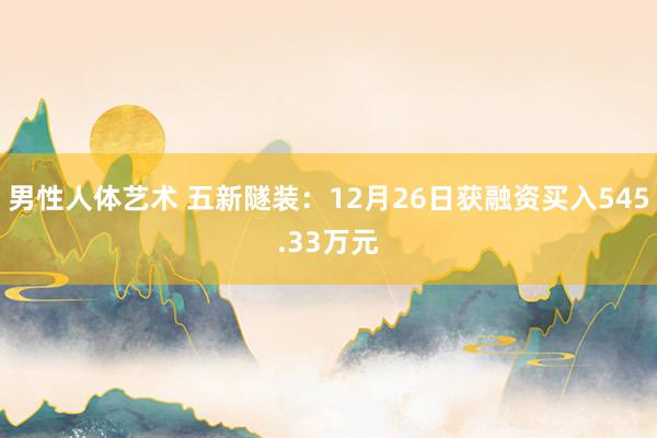 男性人体艺术 五新隧装：12月26日获融资买入545.33万元