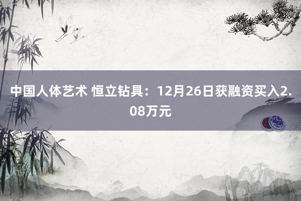 中国人体艺术 恒立钻具：12月26日获融资买入2.08万元