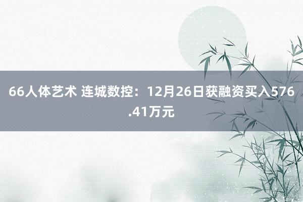 66人体艺术 连城数控：12月26日获融资买入576.41万元