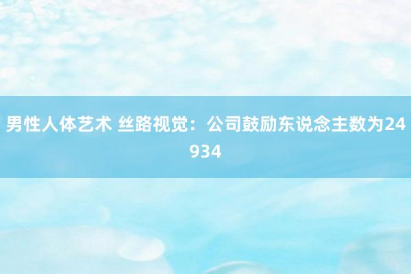 男性人体艺术 丝路视觉：公司鼓励东说念主数为24934