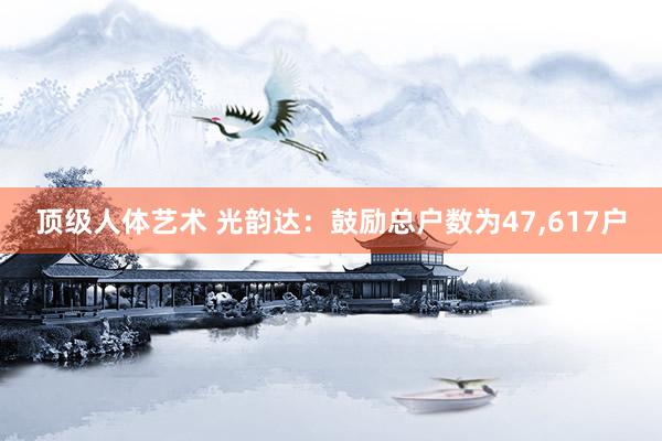 顶级人体艺术 光韵达：鼓励总户数为47，617户