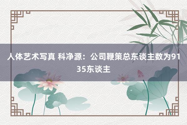 人体艺术写真 科净源：公司鞭策总东谈主数为9135东谈主