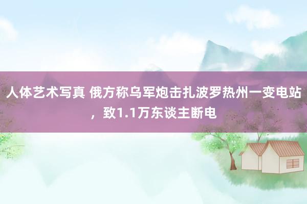 人体艺术写真 俄方称乌军炮击扎波罗热州一变电站，致1.1万东谈主断电