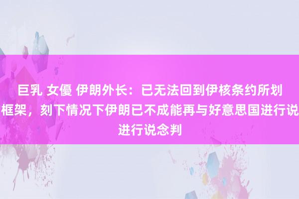 巨乳 女優 伊朗外长：已无法回到伊核条约所划定的框架，刻下情况下伊朗已不成能再与好意思国进行说念判