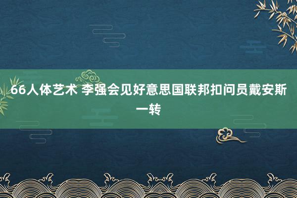 66人体艺术 李强会见好意思国联邦扣问员戴安斯一转