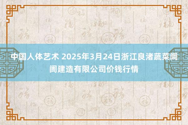 中国人体艺术 2025年3月24日浙江良渚蔬菜阛阓建造有限公司价钱行情
