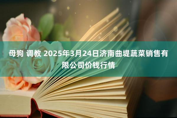 母狗 调教 2025年3月24日济南曲堤蔬菜销售有限公司价钱行情