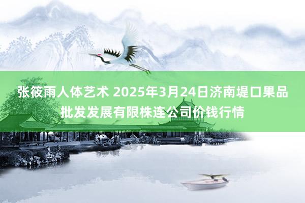 张筱雨人体艺术 2025年3月24日济南堤口果品批发发展有限株连公司价钱行情