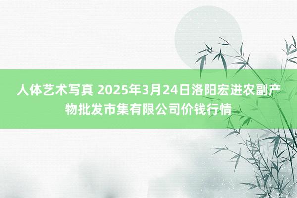 人体艺术写真 2025年3月24日洛阳宏进农副产物批发市集有限公司价钱行情