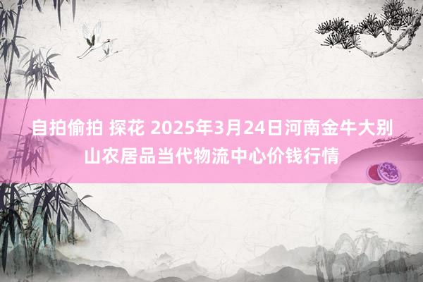 自拍偷拍 探花 2025年3月24日河南金牛大别山农居品当代物流中心价钱行情