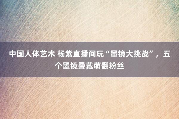 中国人体艺术 杨紫直播间玩“墨镜大挑战”，五个墨镜叠戴萌翻粉丝