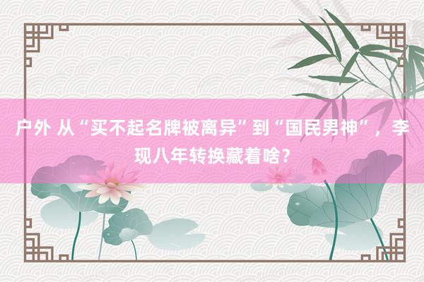 户外 从“买不起名牌被离异”到“国民男神”，李现八年转换藏着啥？
