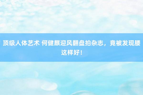顶级人体艺术 何健麒迎风翻盘拍杂志，竟被发现腰这样好！