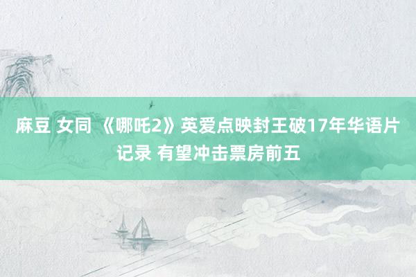 麻豆 女同 《哪吒2》英爱点映封王破17年华语片记录 有望冲击票房前五