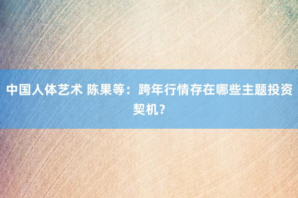 中国人体艺术 陈果等：跨年行情存在哪些主题投资契机？