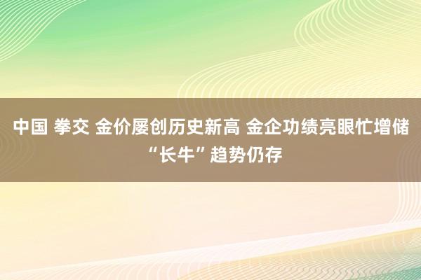 中国 拳交 金价屡创历史新高 金企功绩亮眼忙增储 “长牛”趋势仍存