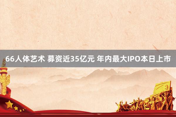 66人体艺术 募资近35亿元 年内最大IPO本日上市