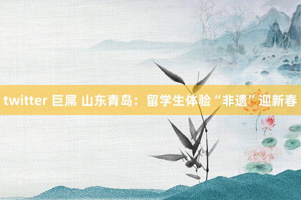 twitter 巨屌 山东青岛：留学生体验“非遗”迎新春