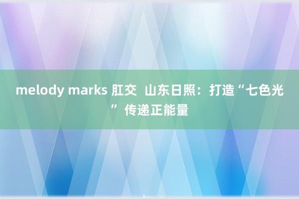 melody marks 肛交  山东日照：打造“七色光” 传递正能量