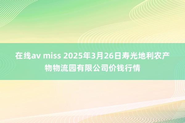 在线av miss 2025年3月26日寿光地利农产物物流园有限公司价钱行情
