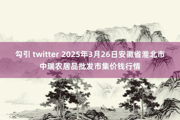 勾引 twitter 2025年3月26日安徽省淮北市中瑞农居品批发市集价钱行情