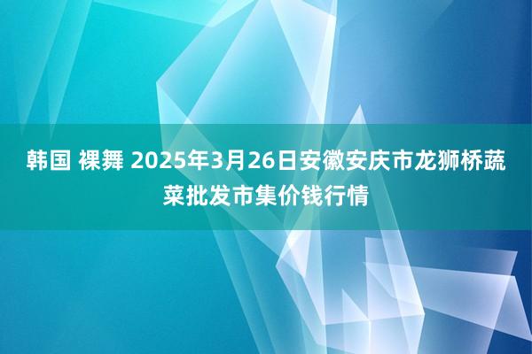 韩国 裸舞 2025年3月26日安徽安庆市龙狮桥蔬菜批发市集价钱行情