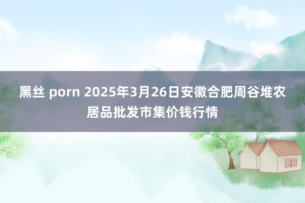 黑丝 porn 2025年3月26日安徽合肥周谷堆农居品批发市集价钱行情