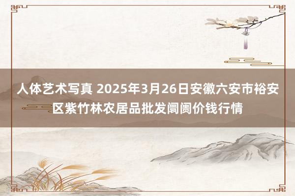 人体艺术写真 2025年3月26日安徽六安市裕安区紫竹林农居品批发阛阓价钱行情