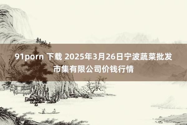 91porn 下载 2025年3月26日宁波蔬菜批发市集有限公司价钱行情