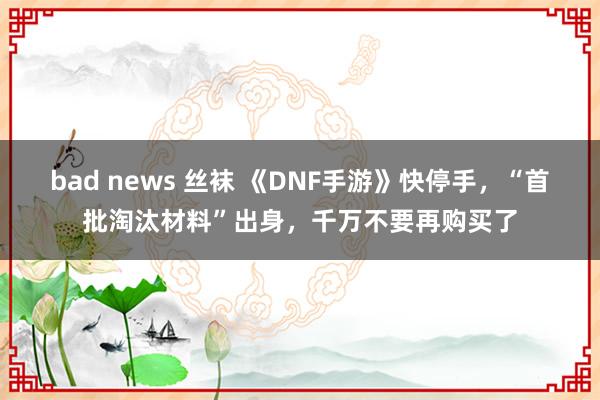 bad news 丝袜 《DNF手游》快停手，“首批淘汰材料”出身，千万不要再购买了