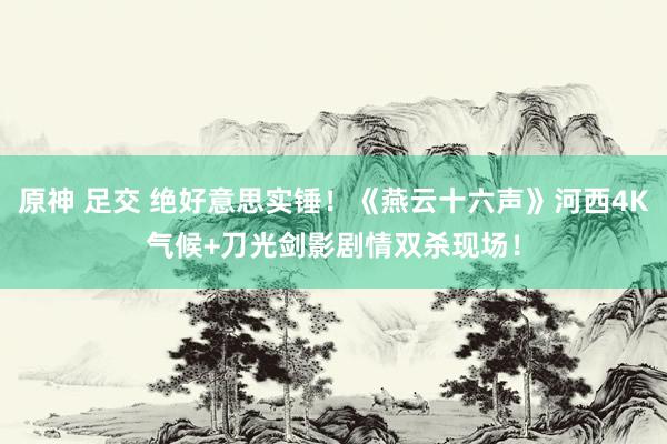 原神 足交 绝好意思实锤！《燕云十六声》河西4K气候+刀光剑影剧情双杀现场！