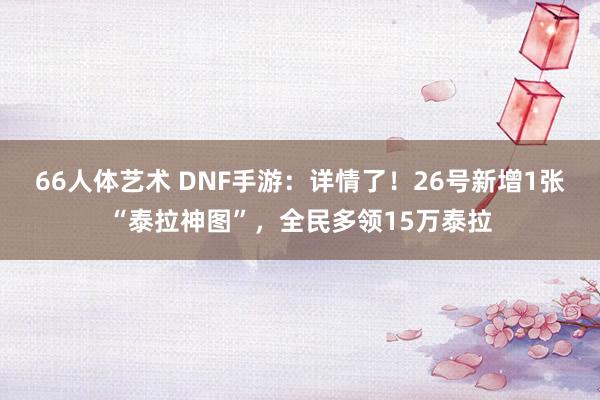 66人体艺术 DNF手游：详情了！26号新增1张“泰拉神图”，全民多领15万泰拉